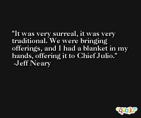 It was very surreal, it was very traditional. We were bringing offerings, and I had a blanket in my hands, offering it to Chief Julio. -Jeff Neary