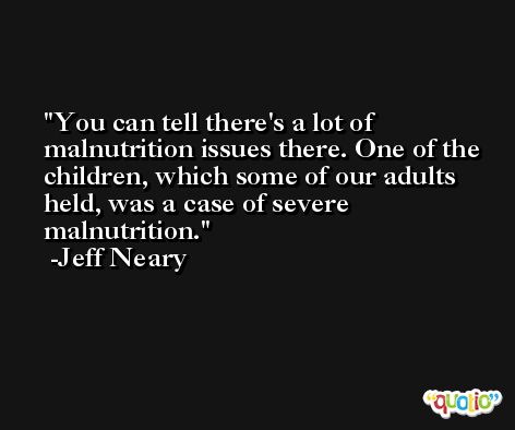 You can tell there's a lot of malnutrition issues there. One of the children, which some of our adults held, was a case of severe malnutrition. -Jeff Neary