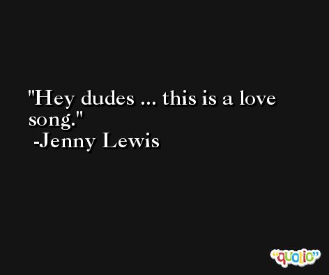 Hey dudes ... this is a love song. -Jenny Lewis
