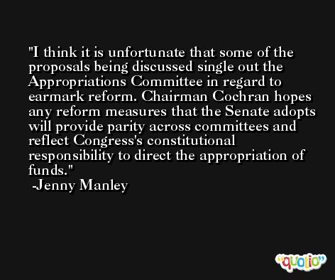 I think it is unfortunate that some of the proposals being discussed single out the Appropriations Committee in regard to earmark reform. Chairman Cochran hopes any reform measures that the Senate adopts will provide parity across committees and reflect Congress's constitutional responsibility to direct the appropriation of funds. -Jenny Manley