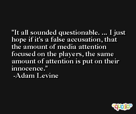 It all sounded questionable. ... I just hope if it's a false accusation, that the amount of media attention focused on the players, the same amount of attention is put on their innocence. -Adam Levine