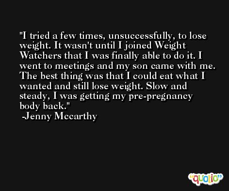I tried a few times, unsuccessfully, to lose weight. It wasn't until I joined Weight Watchers that I was finally able to do it. I went to meetings and my son came with me. The best thing was that I could eat what I wanted and still lose weight. Slow and steady, I was getting my pre-pregnancy body back. -Jenny Mccarthy
