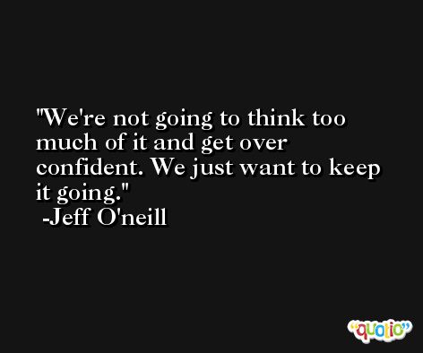 We're not going to think too much of it and get over confident. We just want to keep it going. -Jeff O'neill