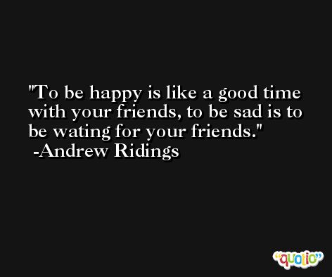 To be happy is like a good time with your friends, to be sad is to be wating for your friends. -Andrew Ridings
