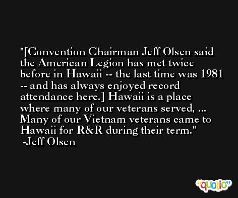 [Convention Chairman Jeff Olsen said the American Legion has met twice before in Hawaii -- the last time was 1981 -- and has always enjoyed record attendance here.] Hawaii is a place where many of our veterans served, ... Many of our Vietnam veterans came to Hawaii for R&R during their term. -Jeff Olsen