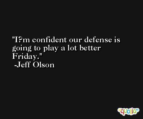 I?m confident our defense is going to play a lot better Friday. -Jeff Olson