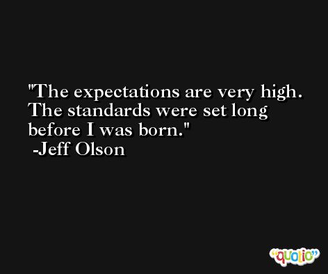 The expectations are very high. The standards were set long before I was born. -Jeff Olson