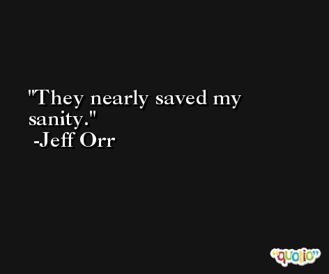 They nearly saved my sanity. -Jeff Orr