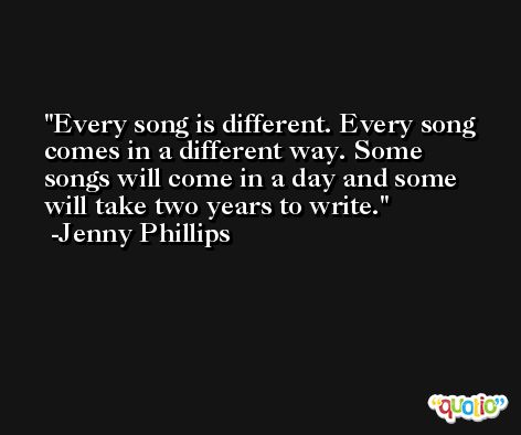 Every song is different. Every song comes in a different way. Some songs will come in a day and some will take two years to write. -Jenny Phillips