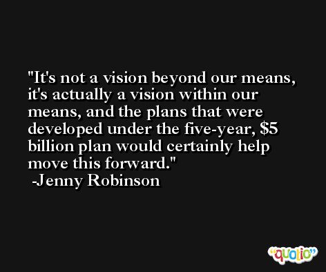 It's not a vision beyond our means, it's actually a vision within our means, and the plans that were developed under the five-year, $5 billion plan would certainly help move this forward. -Jenny Robinson