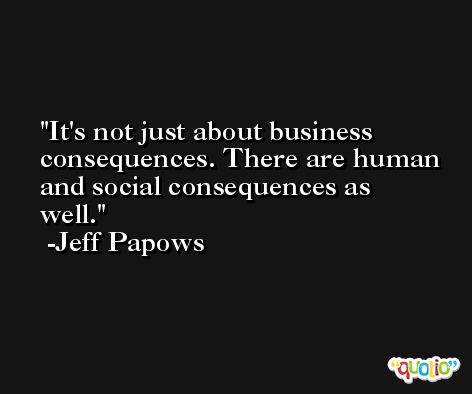 It's not just about business consequences. There are human and social consequences as well. -Jeff Papows