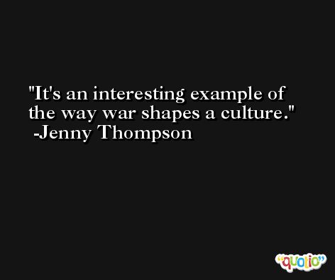 It's an interesting example of the way war shapes a culture. -Jenny Thompson