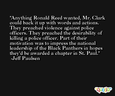 Anything Ronald Reed wanted, Mr. Clark could back it up with words and actions. They preached violence against police officers. They preached the desirability of killing a police officer. Part of their motivation was to impress the national leadership of the Black Panthers in hopes they'd be awarded a chapter in St. Paul. -Jeff Paulsen