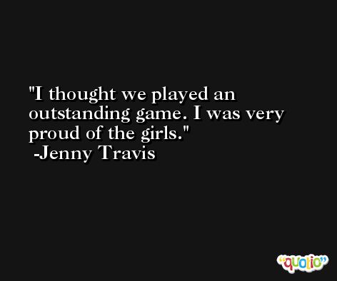I thought we played an outstanding game. I was very proud of the girls. -Jenny Travis