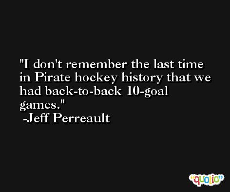 I don't remember the last time in Pirate hockey history that we had back-to-back 10-goal games. -Jeff Perreault