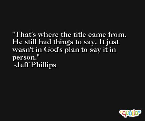 That's where the title came from. He still had things to say. It just wasn't in God's plan to say it in person. -Jeff Phillips