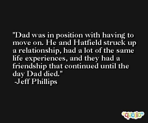 Dad was in position with having to move on. He and Hatfield struck up a relationship, had a lot of the same life experiences, and they had a friendship that continued until the day Dad died. -Jeff Phillips