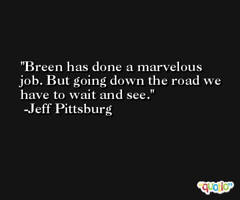 Breen has done a marvelous job. But going down the road we have to wait and see. -Jeff Pittsburg