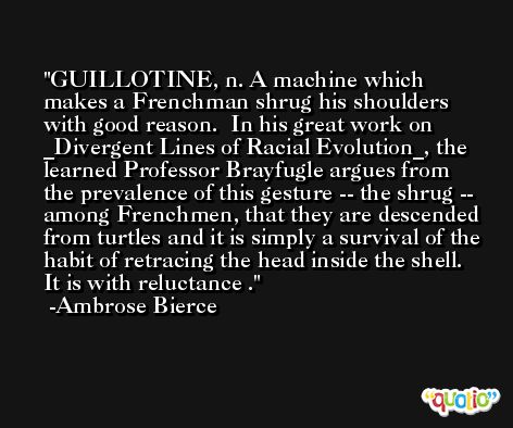 GUILLOTINE, n. A machine which makes a Frenchman shrug his shoulders with good reason.  In his great work on _Divergent Lines of Racial Evolution_, the learned Professor Brayfugle argues from the prevalence of this gesture -- the shrug -- among Frenchmen, that they are descended from turtles and it is simply a survival of the habit of retracing the head inside the shell. It is with reluctance . -Ambrose Bierce