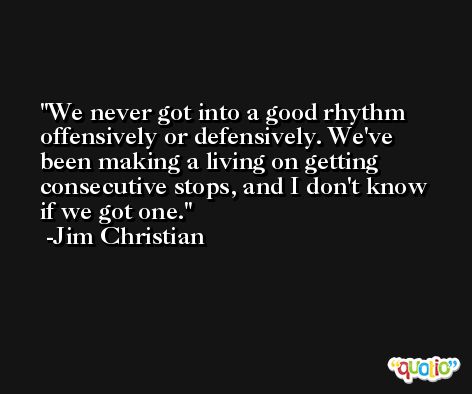 We never got into a good rhythm offensively or defensively. We've been making a living on getting consecutive stops, and I don't know if we got one. -Jim Christian