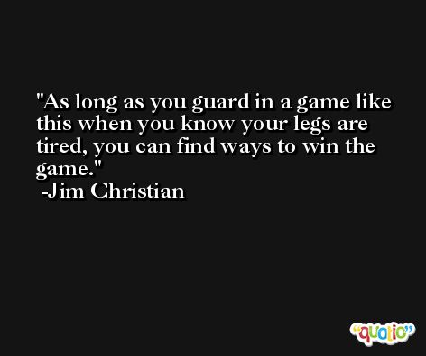 As long as you guard in a game like this when you know your legs are tired, you can find ways to win the game. -Jim Christian