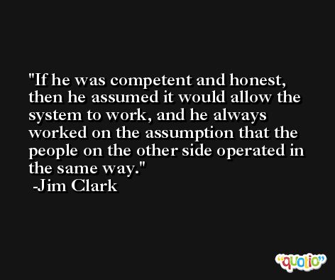 If he was competent and honest, then he assumed it would allow the system to work, and he always worked on the assumption that the people on the other side operated in the same way. -Jim Clark