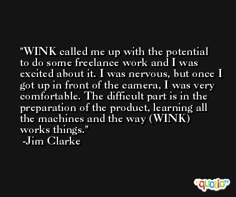 WINK called me up with the potential to do some freelance work and I was excited about it. I was nervous, but once I got up in front of the camera, I was very comfortable. The difficult part is in the preparation of the product, learning all the machines and the way (WINK) works things. -Jim Clarke