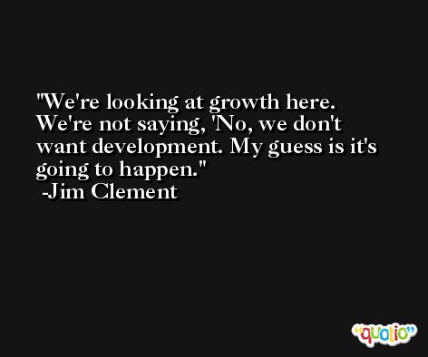 We're looking at growth here. We're not saying, 'No, we don't want development. My guess is it's going to happen. -Jim Clement
