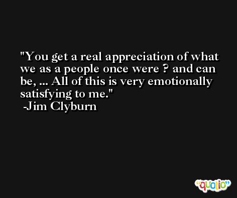 You get a real appreciation of what we as a people once were ? and can be, ... All of this is very emotionally satisfying to me. -Jim Clyburn