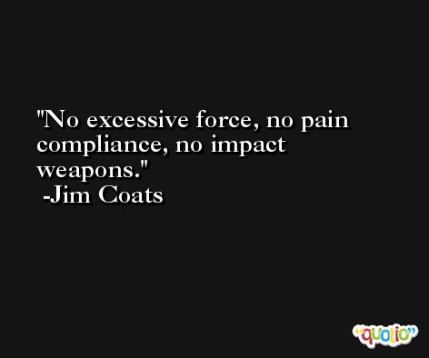No excessive force, no pain compliance, no impact weapons. -Jim Coats