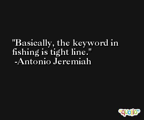 Basically, the keyword in fishing is tight line. -Antonio Jeremiah