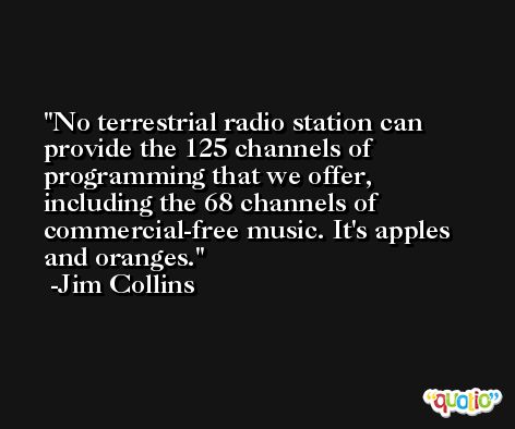 No terrestrial radio station can provide the 125 channels of programming that we offer, including the 68 channels of commercial-free music. It's apples and oranges. -Jim Collins