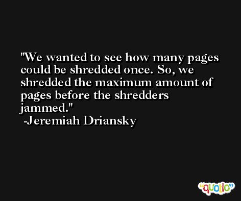 We wanted to see how many pages could be shredded once. So, we shredded the maximum amount of pages before the shredders jammed. -Jeremiah Driansky