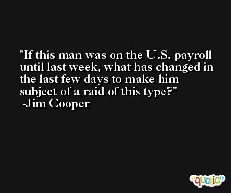 If this man was on the U.S. payroll until last week, what has changed in the last few days to make him subject of a raid of this type? -Jim Cooper