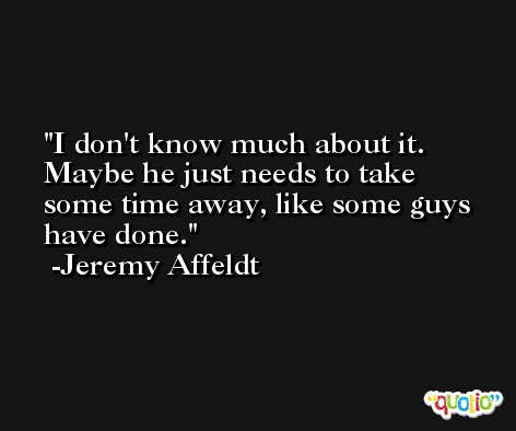 I don't know much about it. Maybe he just needs to take some time away, like some guys have done. -Jeremy Affeldt