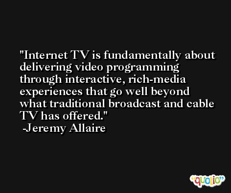 Internet TV is fundamentally about delivering video programming through interactive, rich-media experiences that go well beyond what traditional broadcast and cable TV has offered. -Jeremy Allaire
