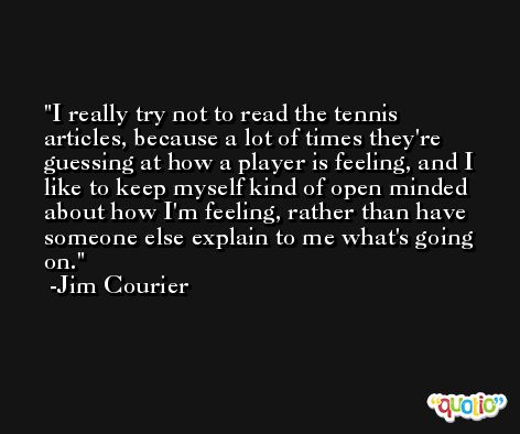 I really try not to read the tennis articles, because a lot of times they're guessing at how a player is feeling, and I like to keep myself kind of open minded about how I'm feeling, rather than have someone else explain to me what's going on. -Jim Courier