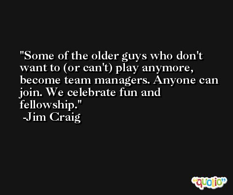 Some of the older guys who don't want to (or can't) play anymore, become team managers. Anyone can join. We celebrate fun and fellowship. -Jim Craig