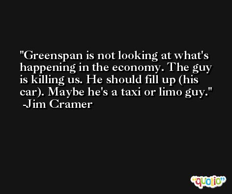 Greenspan is not looking at what's happening in the economy. The guy is killing us. He should fill up (his car). Maybe he's a taxi or limo guy. -Jim Cramer