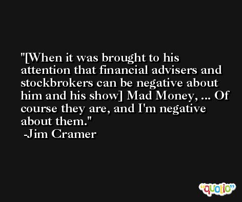 [When it was brought to his attention that financial advisers and stockbrokers can be negative about him and his show] Mad Money, ... Of course they are, and I'm negative about them. -Jim Cramer