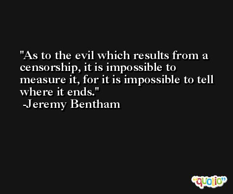 As to the evil which results from a censorship, it is impossible to measure it, for it is impossible to tell where it ends. -Jeremy Bentham