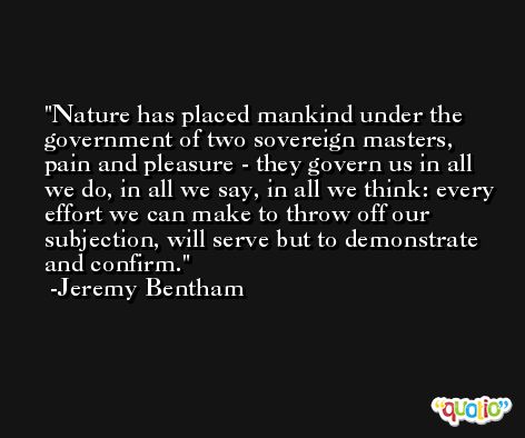 Nature has placed mankind under the government of two sovereign masters, pain and pleasure - they govern us in all we do, in all we say, in all we think: every effort we can make to throw off our subjection, will serve but to demonstrate and confirm. -Jeremy Bentham