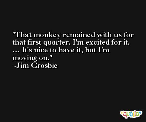That monkey remained with us for that first quarter. I'm excited for it. … It's nice to have it, but I'm moving on. -Jim Crosbie