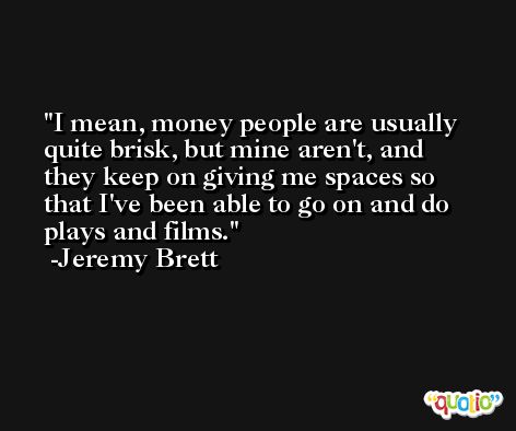 I mean, money people are usually quite brisk, but mine aren't, and they keep on giving me spaces so that I've been able to go on and do plays and films. -Jeremy Brett
