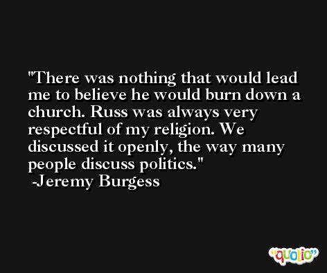 There was nothing that would lead me to believe he would burn down a church. Russ was always very respectful of my religion. We discussed it openly, the way many people discuss politics. -Jeremy Burgess