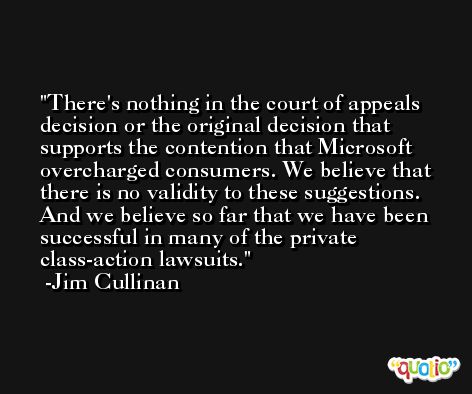 There's nothing in the court of appeals decision or the original decision that supports the contention that Microsoft overcharged consumers. We believe that there is no validity to these suggestions. And we believe so far that we have been successful in many of the private class-action lawsuits. -Jim Cullinan