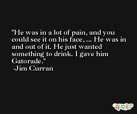He was in a lot of pain, and you could see it on his face, ... He was in and out of it. He just wanted something to drink. I gave him Gatorade. -Jim Curran