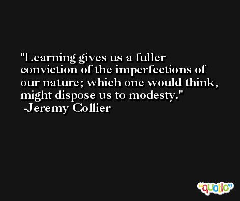 Learning gives us a fuller conviction of the imperfections of our nature; which one would think, might dispose us to modesty. -Jeremy Collier