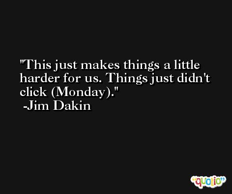 This just makes things a little harder for us. Things just didn't click (Monday). -Jim Dakin