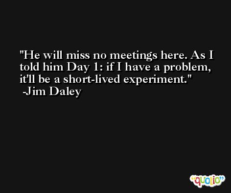 He will miss no meetings here. As I told him Day 1: if I have a problem, it'll be a short-lived experiment. -Jim Daley